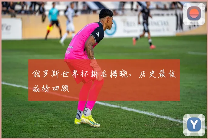 俄罗斯世界杯排名揭晓，历史最佳成绩回顾