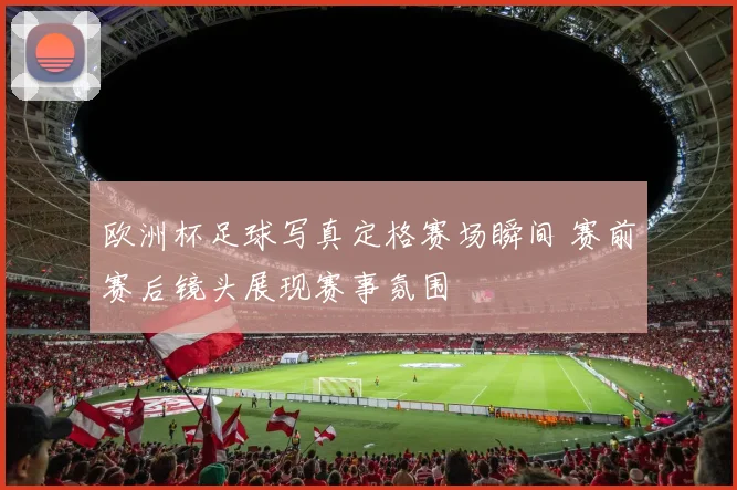 欧洲杯足球写真定格赛场瞬间 赛前赛后镜头展现赛事氛围