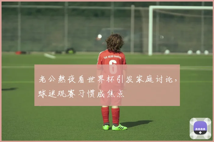老公熬夜看世界杯引发家庭讨论,球迷观赛习惯成焦点