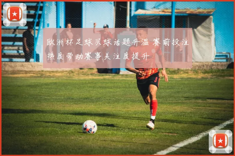 欧洲杯足球买球话题升温 赛前投注热度带动赛事关注度提升