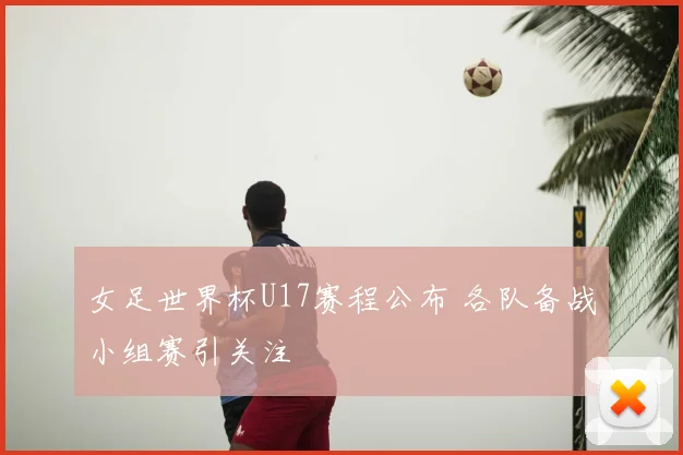 女足世界杯U17赛程公布 各队备战小组赛引关注